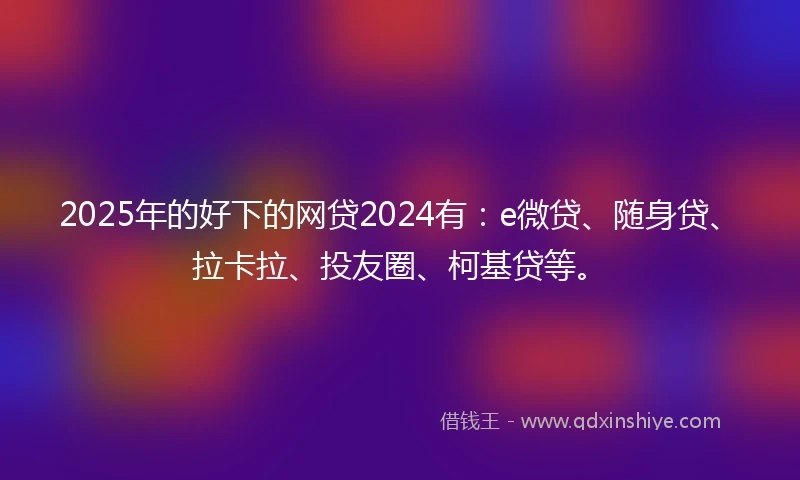 2025年的好下的网贷2024有：e微贷、随身贷、拉卡拉、投友圈、柯基贷等。