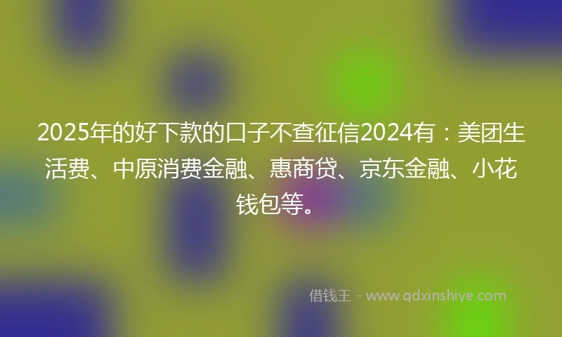 2025年的好下款的口子不查征信2024有：美团生活费、中原消费金融、惠商贷、京东金融、小花钱包等。