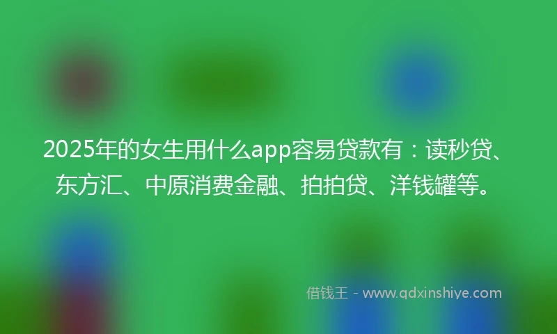 2025年的女生用什么app容易贷款有：读秒贷、东方汇、中原消费金融、拍拍贷、洋钱罐等。