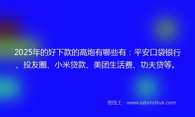 2025年的好下款的高炮有哪些有：平安口袋银行、投友圈、小米贷款、美团生活费、功夫贷等。