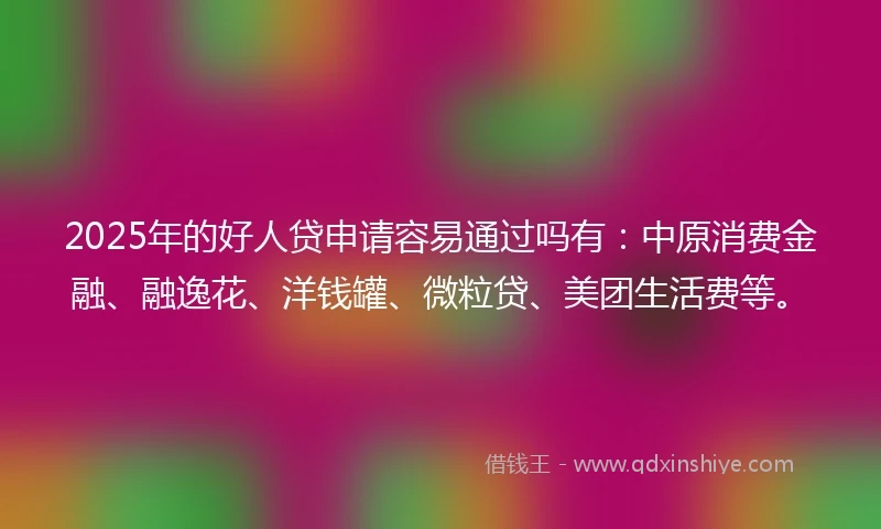 2025年的好人贷申请容易通过吗有：中原消费金融、融逸花、洋钱罐、微粒贷、美团生活费等。