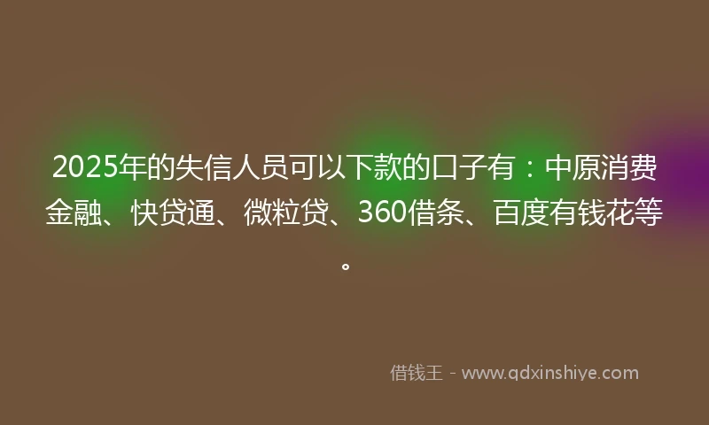2025年的失信人员可以下款的口子有：中原消费金融、快贷通、微粒贷、360借条、百度有钱花等。