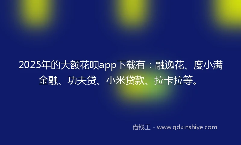 2025年的大额花呗app下载有：融逸花、度小满金融、功夫贷、小米贷款、拉卡拉等。