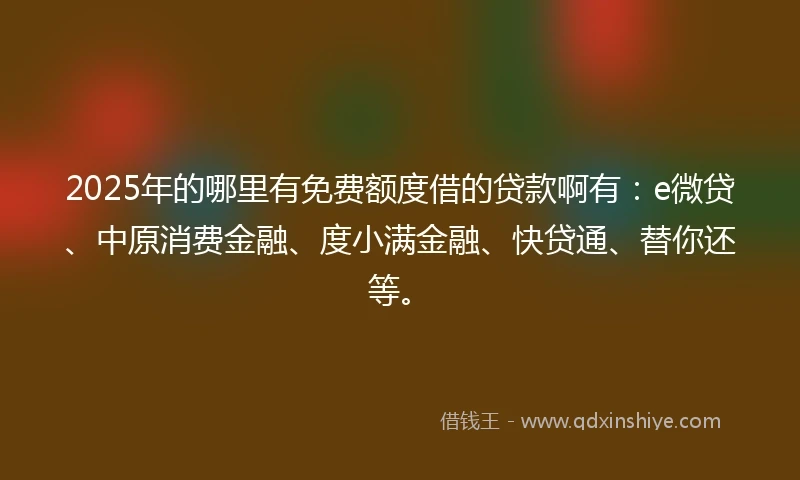 2025年的哪里有免费额度借的贷款啊有：e微贷、中原消费金融、度小满金融、快贷通、替你还等。