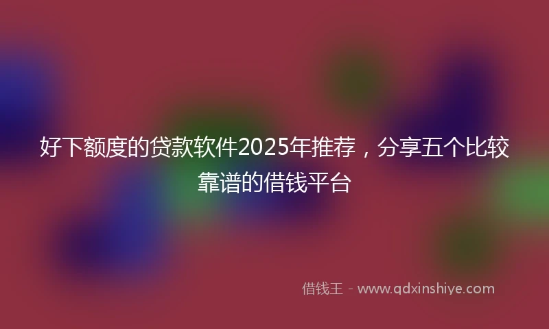 好下额度的贷款软件2025年推荐，分享五个比较靠谱的借钱平台
