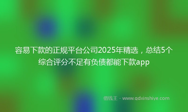 容易下款的正规平台公司2025年精选，总结5个综合评分不足有负债都能下款app