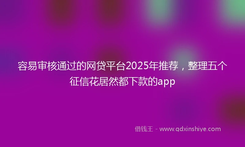 容易审核通过的网贷平台2025年推荐，整理五个征信花居然都下款的app