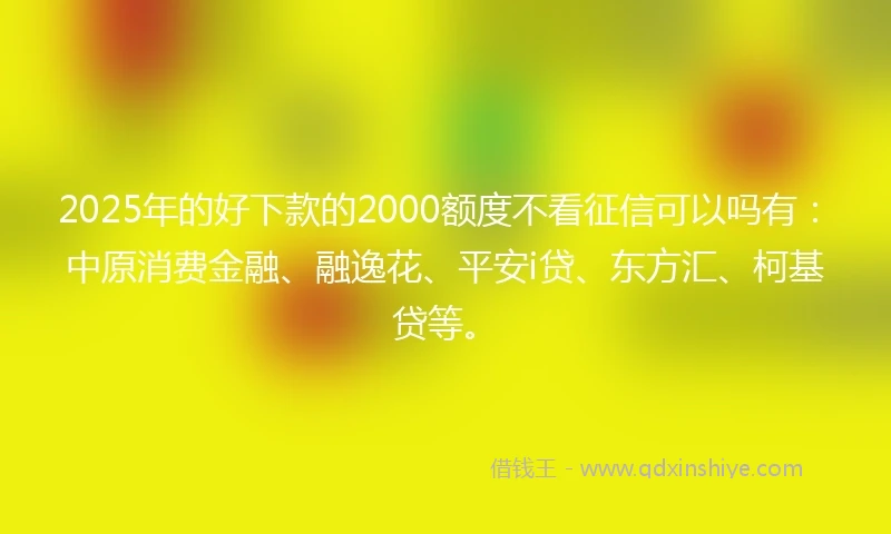 2025年的好下款的2000额度不看征信可以吗有：中原消费金融、融逸花、平安i贷、东方汇、柯基贷等。