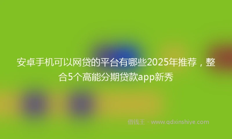 安卓手机可以网贷的平台有哪些2025年推荐，整合5个高能分期贷款app新秀