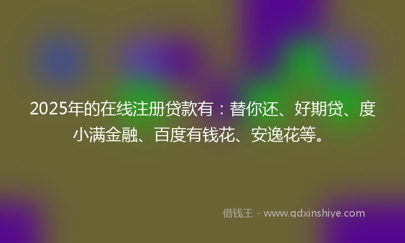 2025年的在线注册贷款有：替你还、好期贷、度小满金融、百度有钱花、安逸花等。