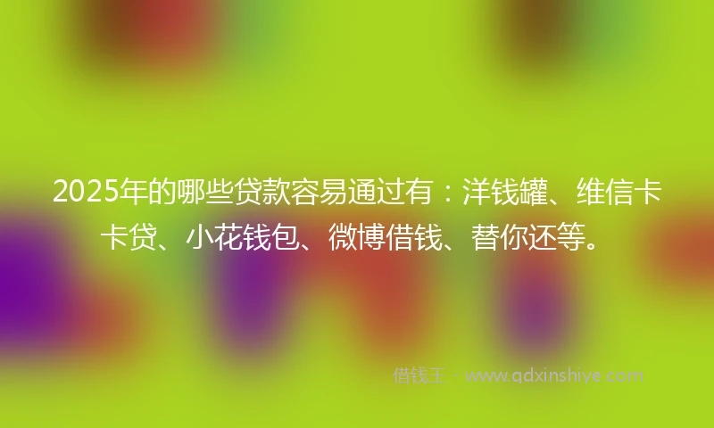 2025年的哪些贷款容易通过有：洋钱罐、维信卡卡贷、小花钱包、微博借钱、替你还等。