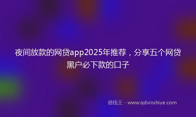 夜间放款的网贷app2025年推荐，分享五个网贷黑户必下款的口子
