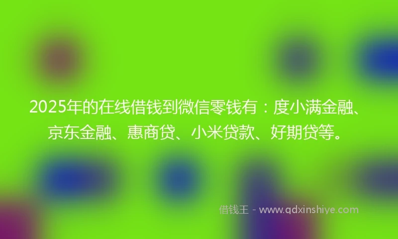 2025年的在线借钱到微信零钱有：度小满金融、京东金融、惠商贷、小米贷款、好期贷等。