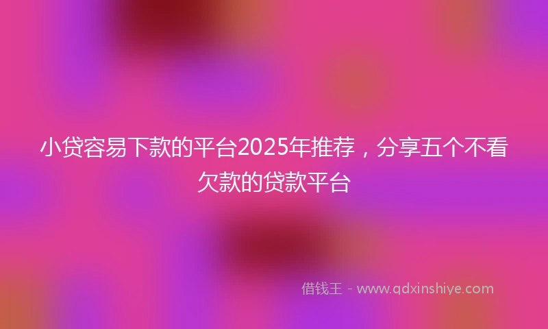 小贷容易下款的平台2025年推荐，分享五个不看欠款的贷款平台