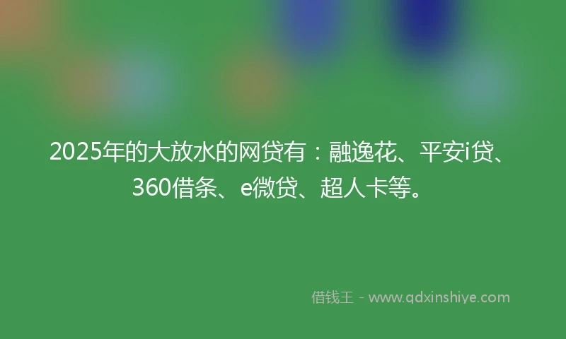 2025年的大放水的网贷有：融逸花、平安i贷、360借条、e微贷、超人卡等。