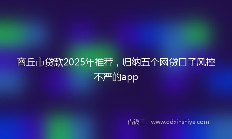 商丘市贷款2025年推荐，归纳五个网贷口子风控不严的app