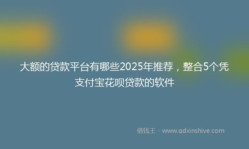 大额的贷款平台有哪些2025年推荐，整合5个凭支付宝花呗贷款的软件