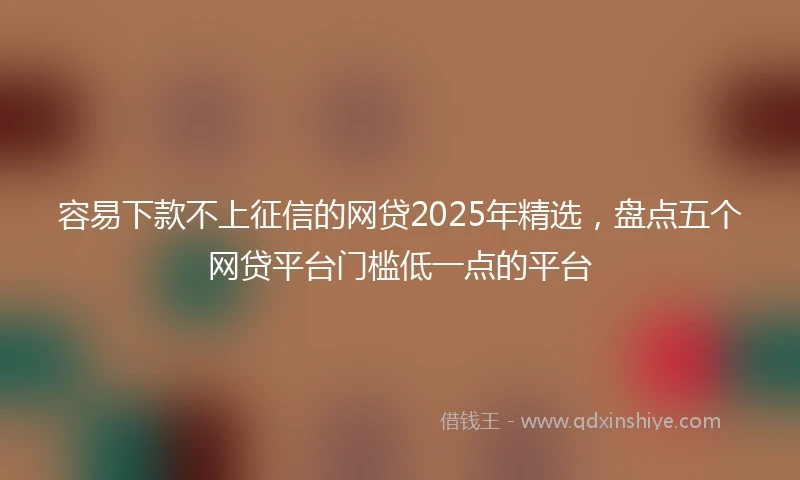 容易下款不上征信的网贷2025年精选，盘点五个网贷平台门槛低一点的平台