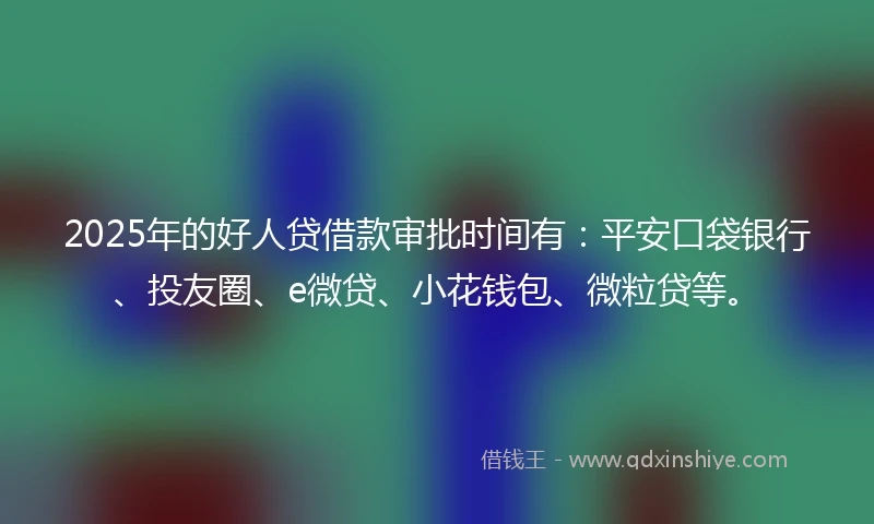 2025年的好人贷借款审批时间有：平安口袋银行、投友圈、e微贷、小花钱包、微粒贷等。