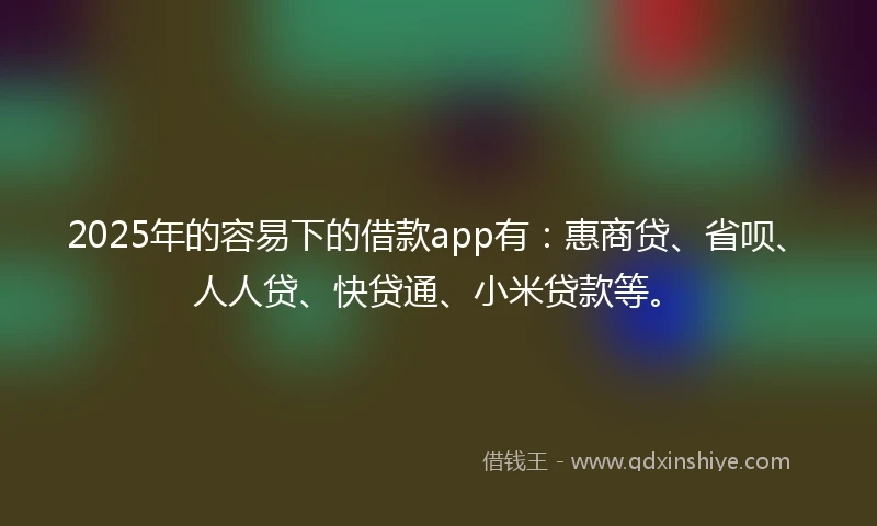 2025年的容易下的借款app有：惠商贷、省呗、人人贷、快贷通、小米贷款等。