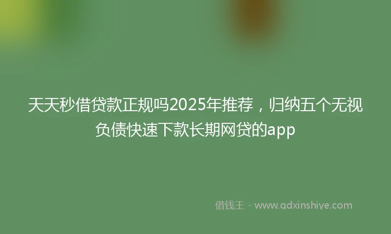 天天秒借贷款正规吗2025年推荐,归纳五个无视负债快速下款长期网贷的app