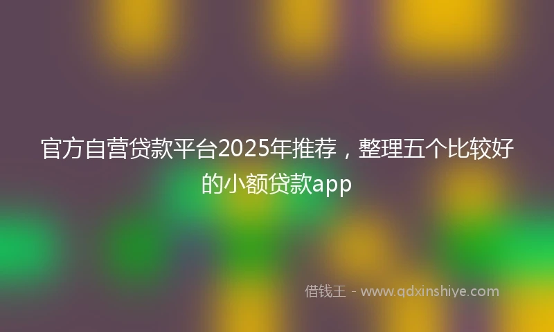 官方自营贷款平台2025年推荐，整理五个比较好的小额贷款app