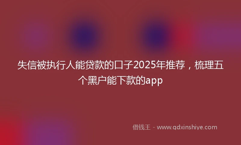失信被执行人能贷款的口子2025年推荐，梳理五个黑户能下款的app