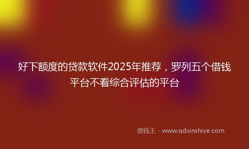 好下额度的贷款软件2025年推荐，罗列五个借钱平台不看综合评估的平台