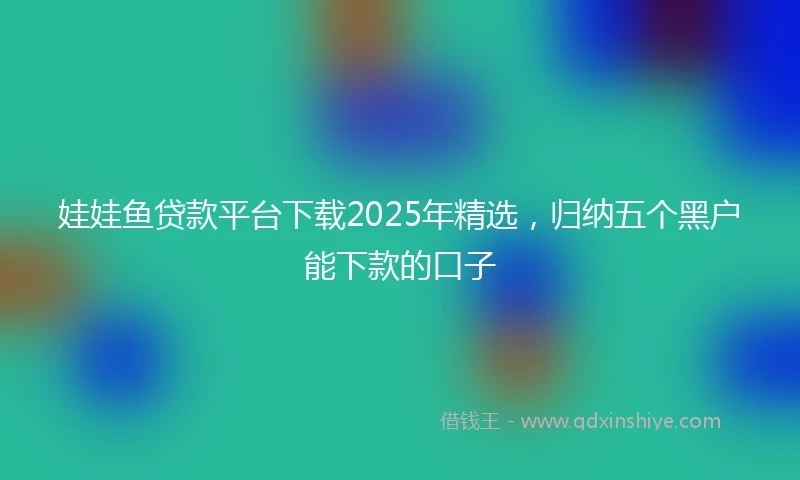 娃娃鱼贷款平台下载2025年精选，归纳五个黑户能下款的口子