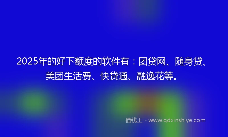 2025年的好下额度的软件有：团贷网、随身贷、美团生活费、快贷通、融逸花等。