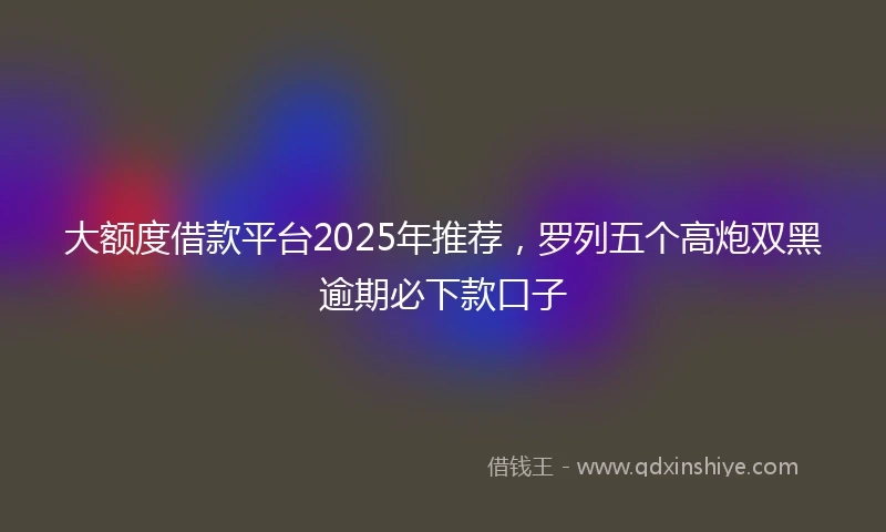 大额度借款平台2025年推荐，罗列五个高炮双黑逾期必下款口子