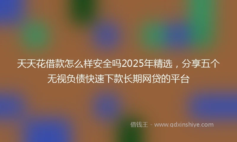 天天花借款怎么样安全吗2025年精选，分享五个无视负债快速下款长期网贷的平台