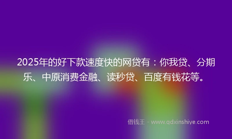 2025年的好下款速度快的网贷有：你我贷、分期乐、中原消费金融、读秒贷、百度有钱花等。