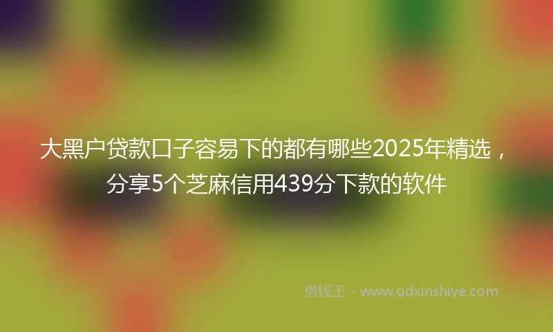 大黑户贷款口子容易下的都有哪些2025年精选，分享5个芝麻信用439分下款的软件