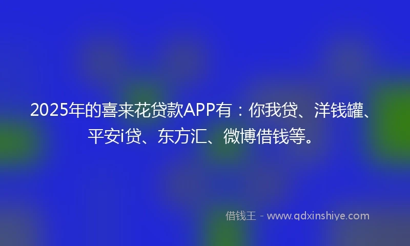 2025年的喜来花贷款APP有：你我贷、洋钱罐、平安i贷、东方汇、微博借钱等。