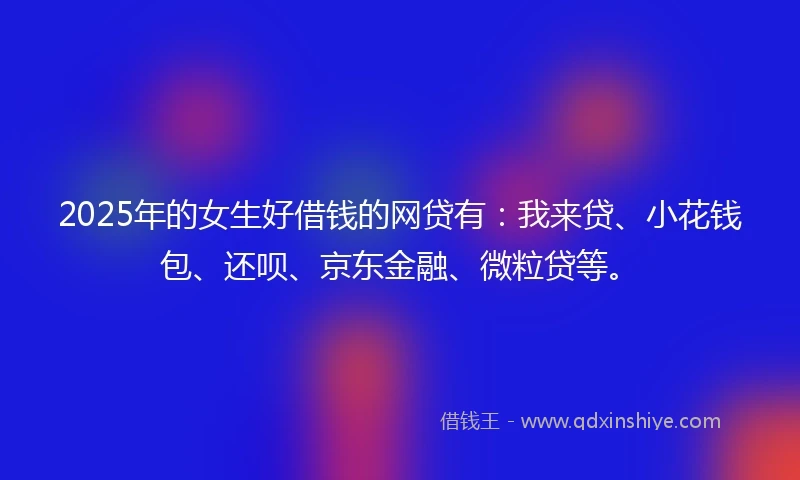 2025年的女生好借钱的网贷有：我来贷、小花钱包、还呗、京东金融、微粒贷等。