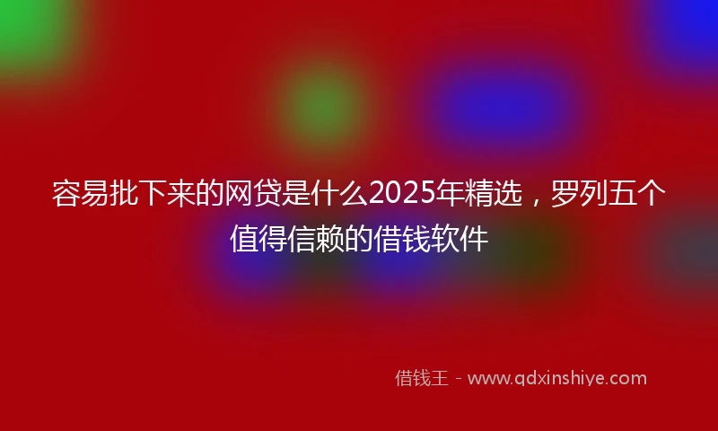 容易批下来的网贷是什么2025年精选，罗列五个值得信赖的借钱软件