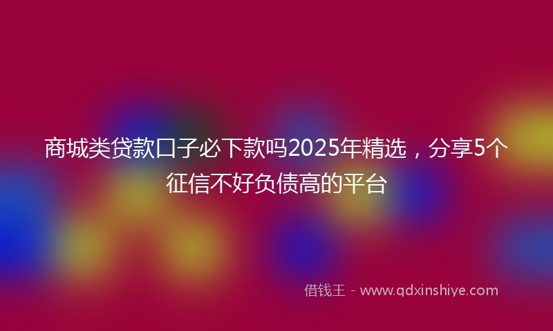商城类贷款口子必下款吗2025年精选，分享5个征信不好负债高的平台