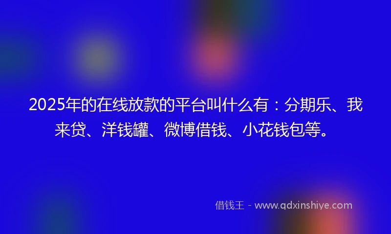 2025年的在线放款的平台叫什么有：分期乐、我来贷、洋钱罐、微博借钱、小花钱包等。