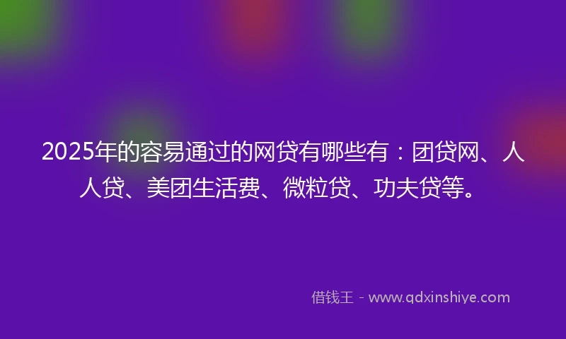 2025年的容易通过的网贷有哪些有：团贷网、人人贷、美团生活费、微粒贷、功夫贷等。