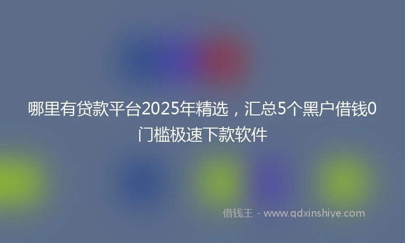 哪里有贷款平台2025年精选，汇总5个黑户借钱0门槛极速下款软件