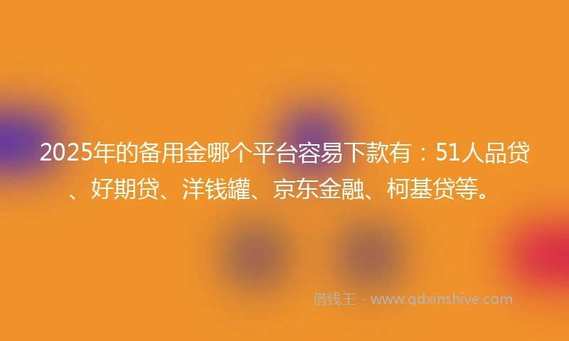 2025年的备用金哪个平台容易下款有：51人品贷、好期贷、洋钱罐、京东金融、柯基贷等。