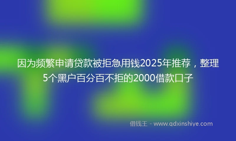 因为频繁申请贷款被拒急用钱2025年推荐，整理5个黑户百分百不拒的2000借款口子