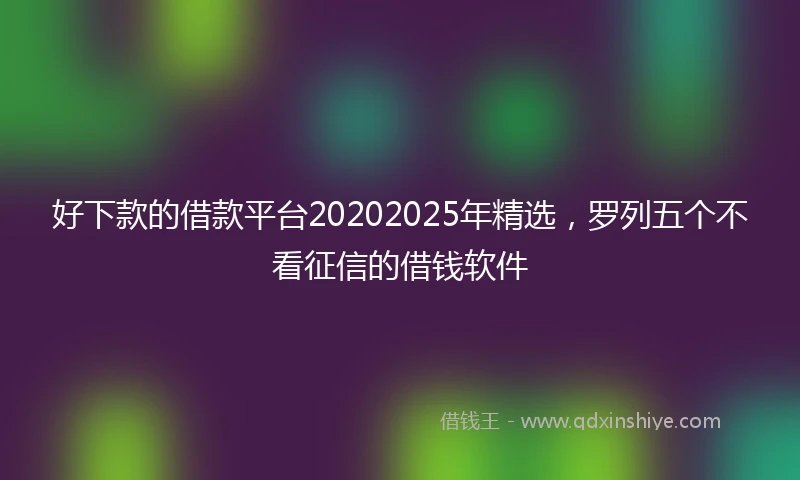 好下款的借款平台20202025年精选,罗列五个不看征信的借钱软件