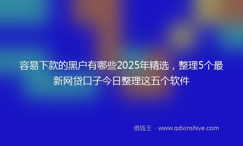 容易下款的黑户有哪些2025年精选，整理5个最新网贷口子今日整理这五个软件