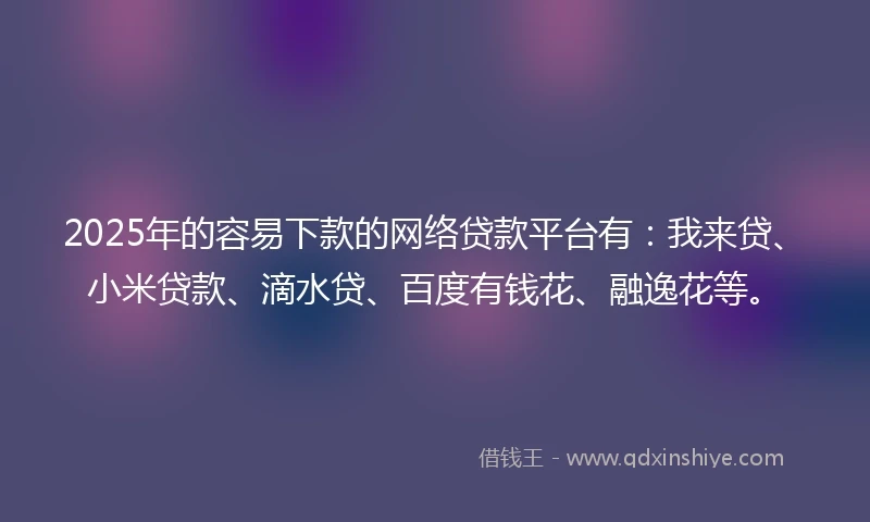 2025年的容易下款的网络贷款平台有：我来贷、小米贷款、滴水贷、百度有钱花、融逸花等。