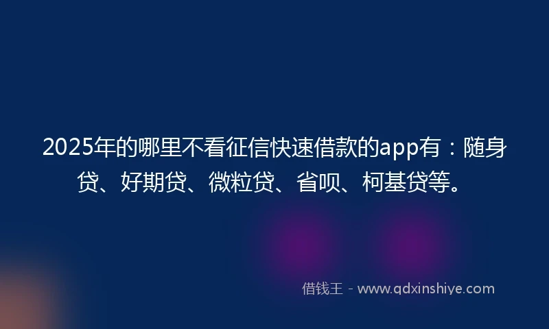 2025年的哪里不看征信快速借款的app有：随身贷、好期贷、微粒贷、省呗、柯基贷等。