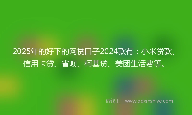 2025年的好下的网贷口子2024款有：小米贷款、信用卡贷、省呗、柯基贷、美团生活费等。