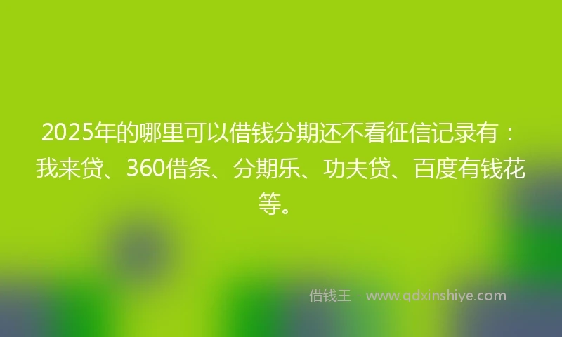 2025年的哪里可以借钱分期还不看征信记录有：我来贷、360借条、分期乐、功夫贷、百度有钱花等。