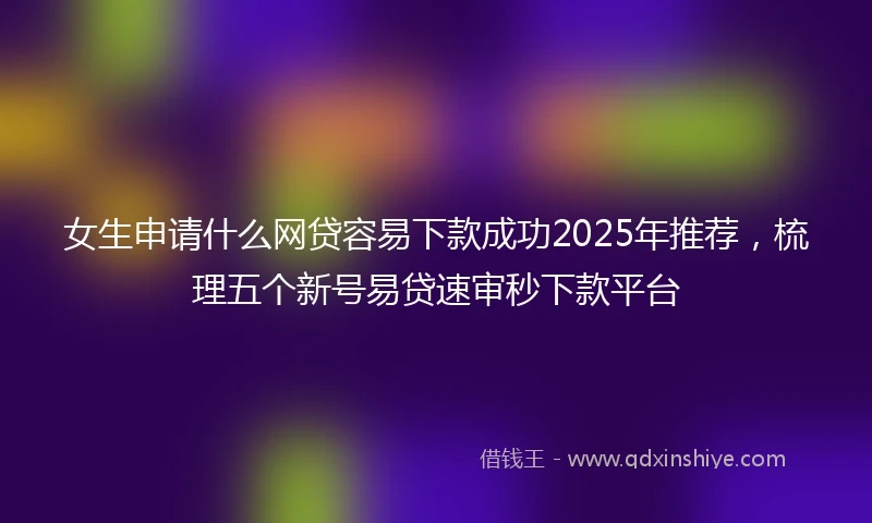 女生申请什么网贷容易下款成功2025年推荐，梳理五个新号易贷速审秒下款平台